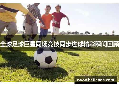 全球足球巨星同场竞技同步进球精彩瞬间回顾