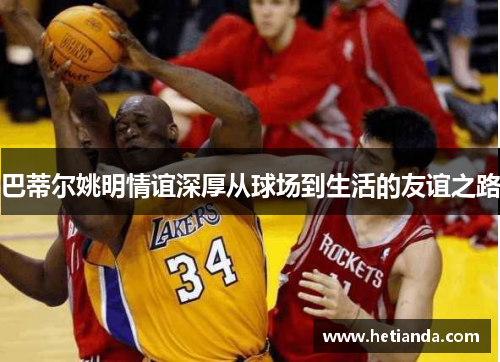 巴蒂尔姚明情谊深厚从球场到生活的友谊之路