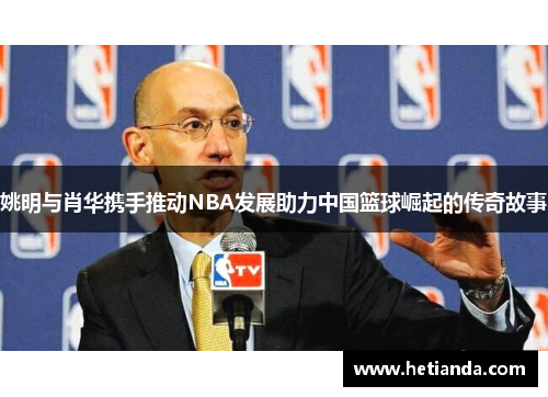 姚明与肖华携手推动NBA发展助力中国篮球崛起的传奇故事