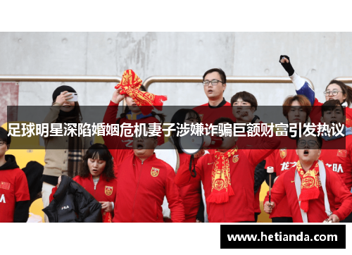 足球明星深陷婚姻危机妻子涉嫌诈骗巨额财富引发热议