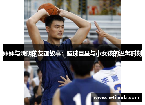 妹妹与姚明的友谊故事：篮球巨星与小女孩的温馨时刻